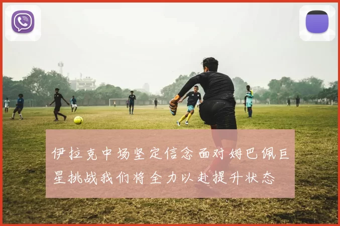 伊拉克中场坚定信念面对姆巴佩巨星挑战我们将全力以赴提升状态