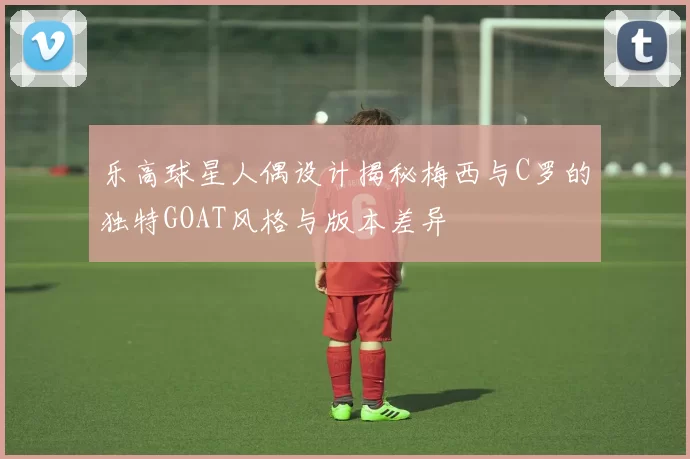 乐高球星人偶设计揭秘梅西与C罗的独特GOAT风格与版本差异